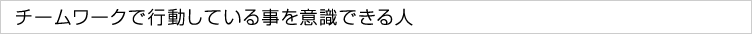 チームワークで行動している事を意識できる人