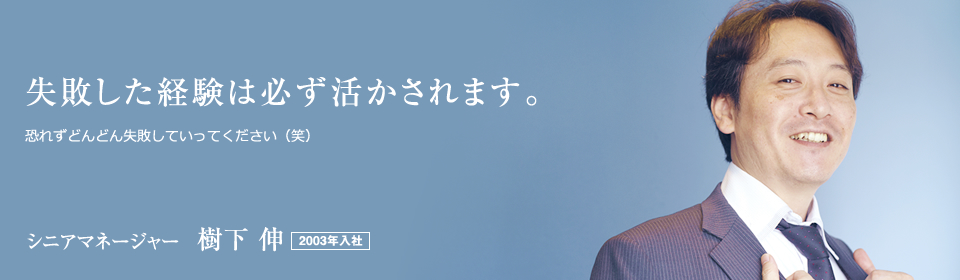 失敗した経験は必ず活かされます。 恐れずどんどん失敗していってください（笑） シニアマネージャー  樹下 伸 2003年入社