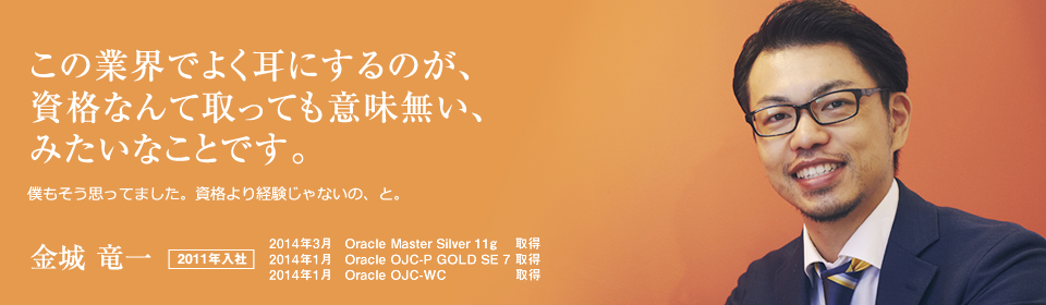 この業界でよく耳にするのが、資格なんて取っても意味無い、みたいなことです。 僕もそう思ってました。資格より経験じゃないの、と。 金城 竜一 2011年入社 2014年3月　Oracle Master Silver 11g 取得 2014年1月　Oracle OJC-P GOLD SE 7 取得 2014年1月　Oracle OJC-WC 取得