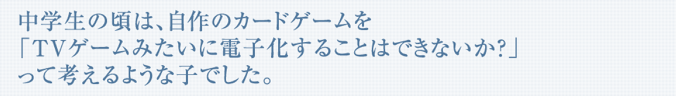 中学生の頃は、自作のカードゲームを「TVゲームみたいに電子化することはできないか？」って考えるような子でした。