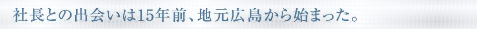 社長との出会いは15年前、地元広島から始まった。