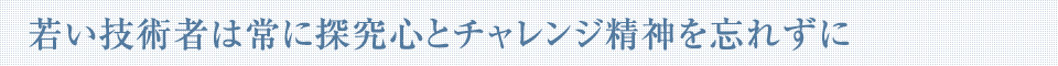 若い技術者は常に探究心とチャレンジ精神を忘れずに