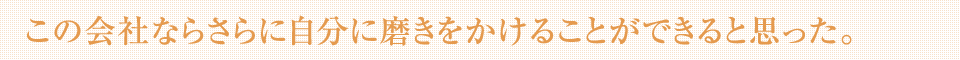 この会社ならさらに自分に磨きをかけることができると思った。