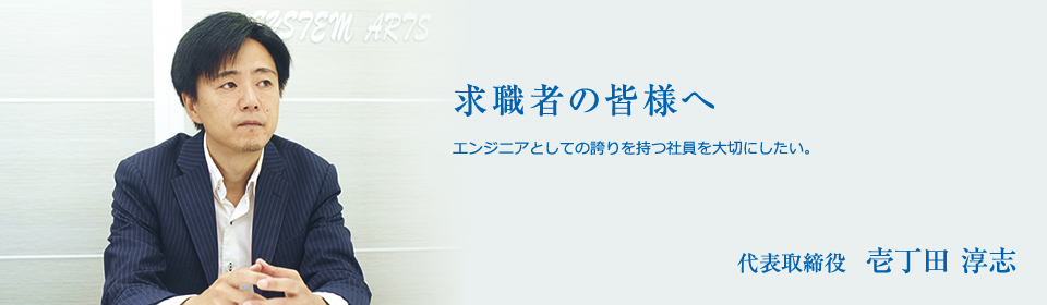 求職者の皆様へ エンジニアとしての誇りを持つ社員を大切にしたい。 代表取締役  壱丁田 淳志
