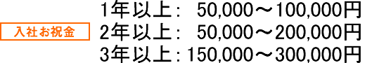 入社お祝金 1年以上： 50,000～100,000円 2年以上： 50,000～200,000円 3年以上： 150,000円～300,000円