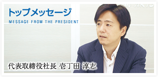 トップメッセージ MESSAGE FROM THE PRESIDENT 代表取締役社長 壱丁田 淳志